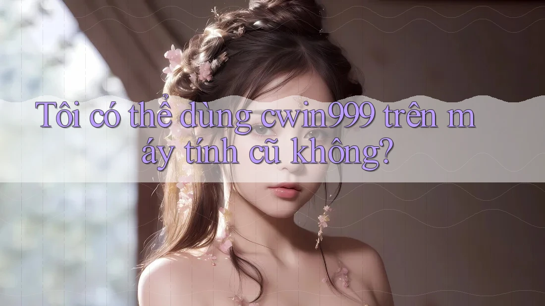 Tôi có thể dùng cwin999 trên máy tính cũ không?