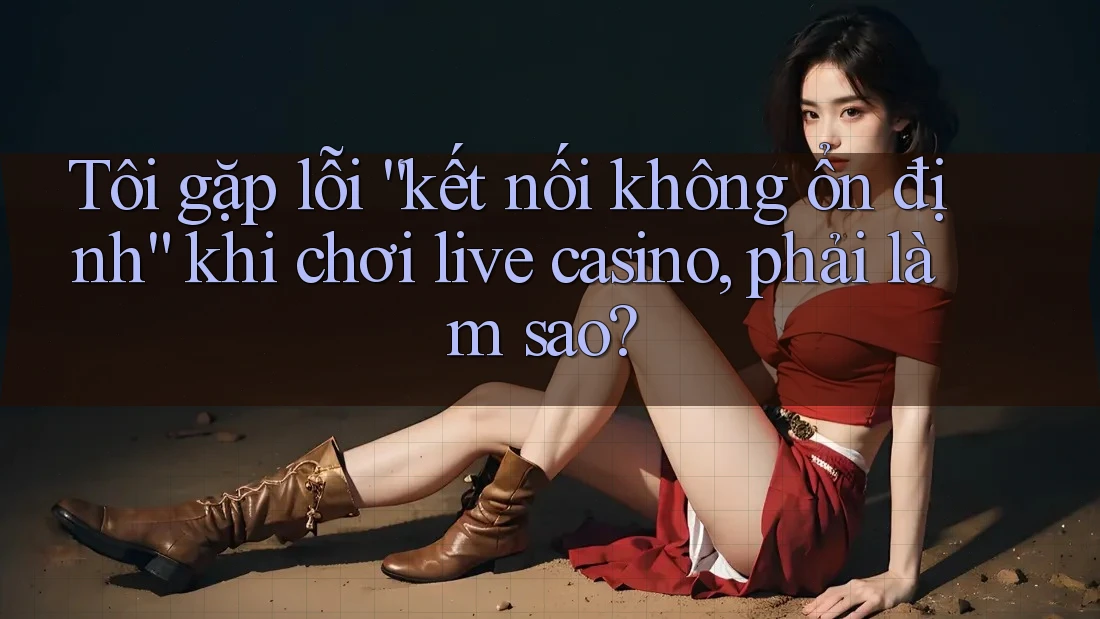 Tôi gặp lỗi “kết nối không ổn định” khi chơi live casino, phải làm sao?