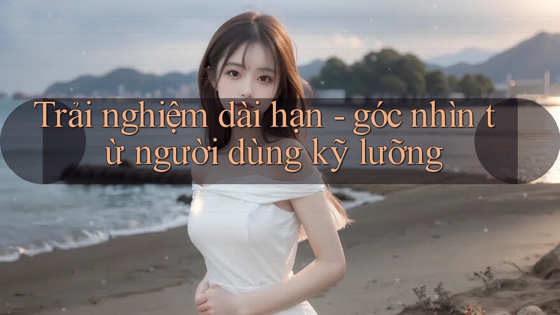 Trải nghiệm dài hạn - góc nhìn từ người dùng kỹ lưỡng Trải nghiệm dài hạn - góc nhìn từ người dùng kỹ lưỡng