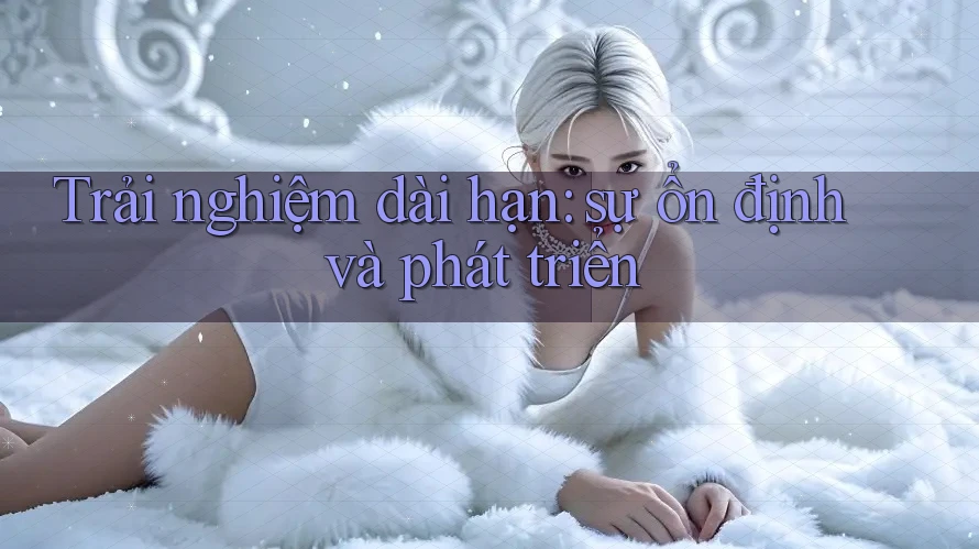 Trải nghiệm dài hạn: Sự ổn định và phát triển