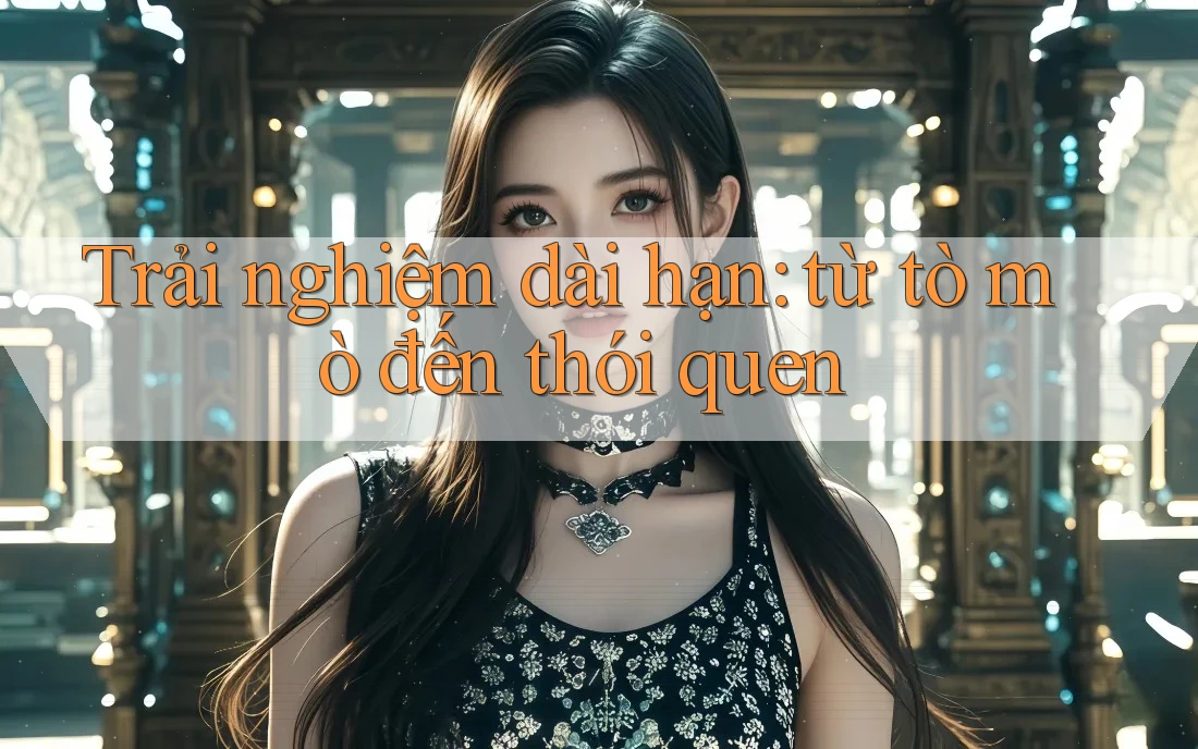 Trải nghiệm dài hạn: từ tò mò đến thói quen