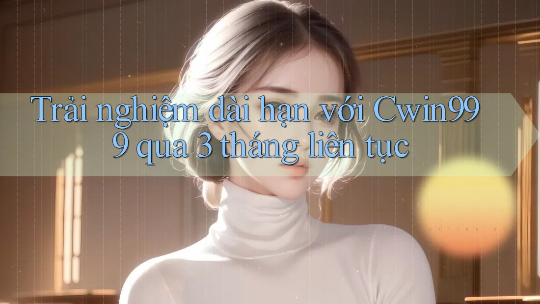Trải nghiệm dài hạn với Cwin999 qua 3 tháng liên tục