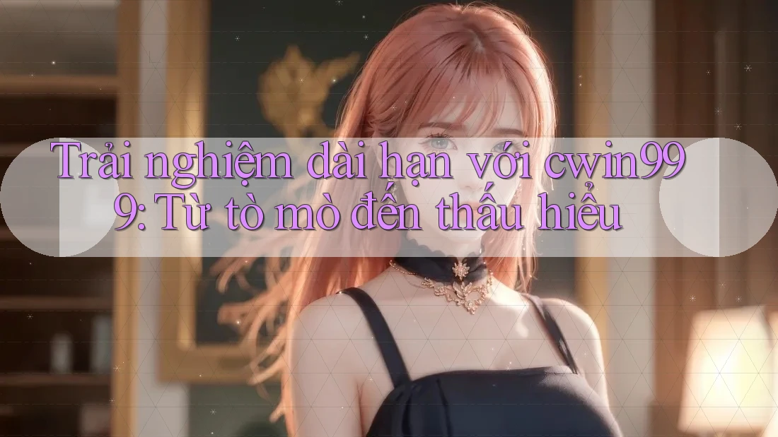 Trải nghiệm dài hạn với cwin999: Từ tò mò đến thấu hiểu