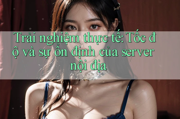 Trải nghiệm thực tế: Tốc độ và sự ổn định của server nội địa
