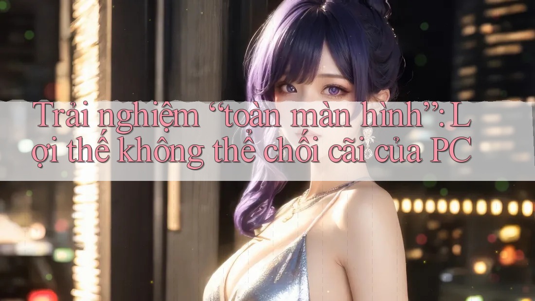 Trải nghiệm “toàn màn hình”: Lợi thế không thể chối cãi của PC Trải nghiệm “toàn màn hình”: Lợi thế không thể chối cãi của PC