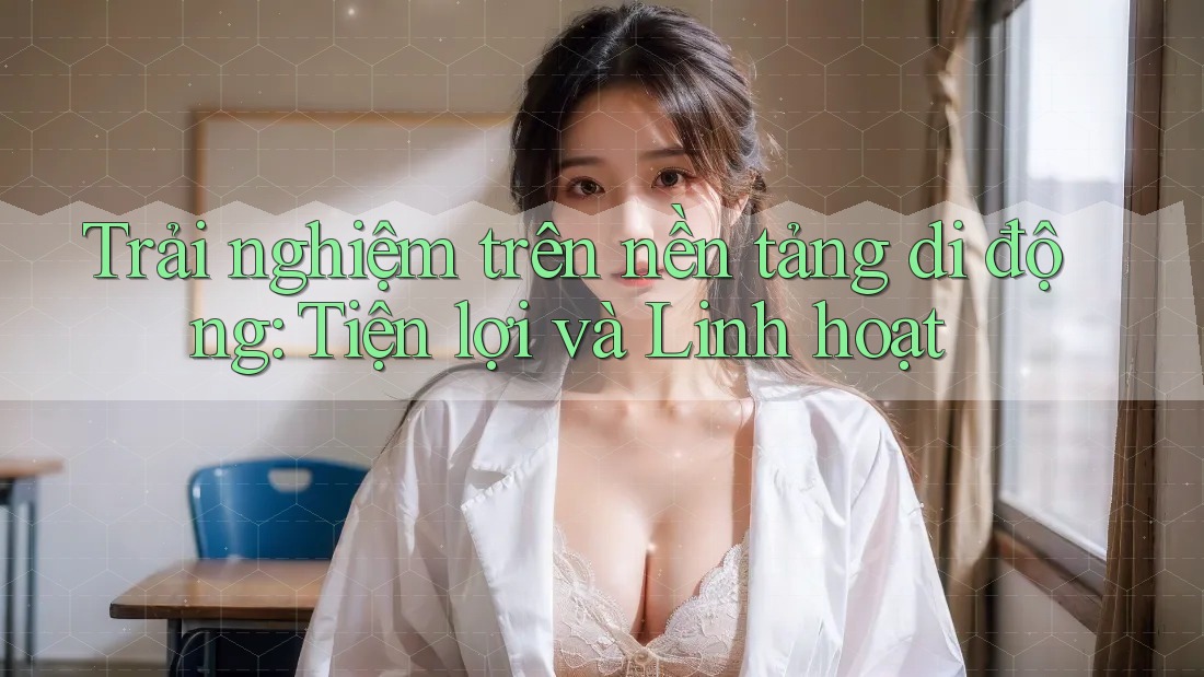 Trải nghiệm trên nền tảng di động: Tiện lợi và Linh hoạt