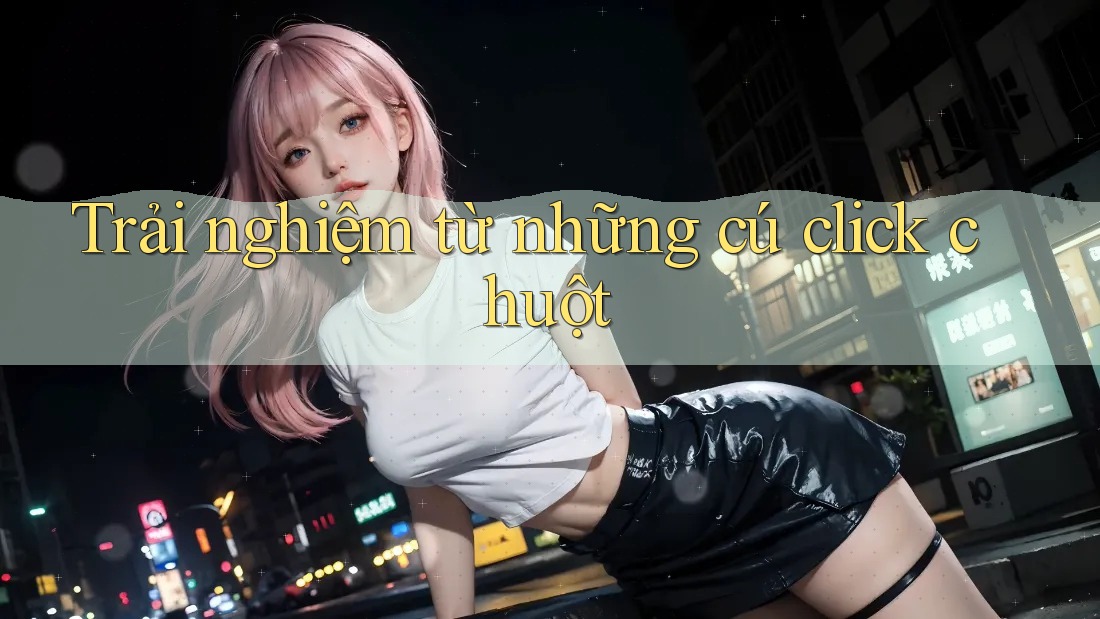 Trải nghiệm từ những cú click chuột