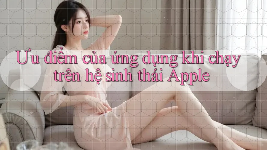 Ưu điểm của ứng dụng khi chạy trên hệ sinh thái Apple