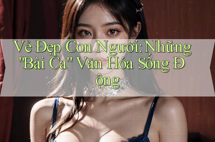 Vẻ Đẹp Con Người: Những “Bài Ca” Văn Hóa Sống Động Vẻ Đẹp Con Người: Những “Bài Ca” Văn Hóa Sống Động