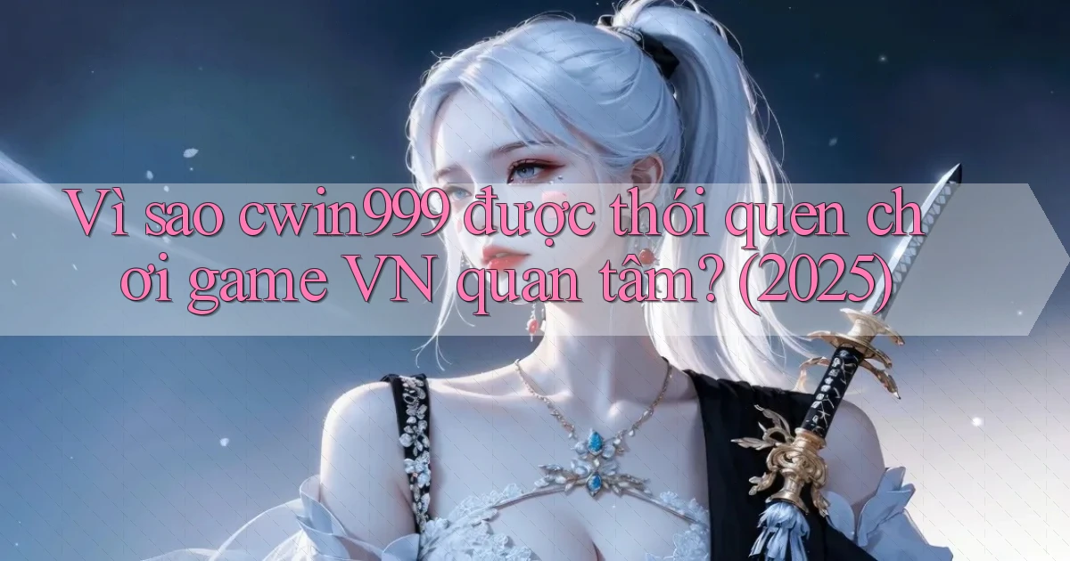 Vì sao cwin999 được thói quen chơi game VN quan tâm (2025)