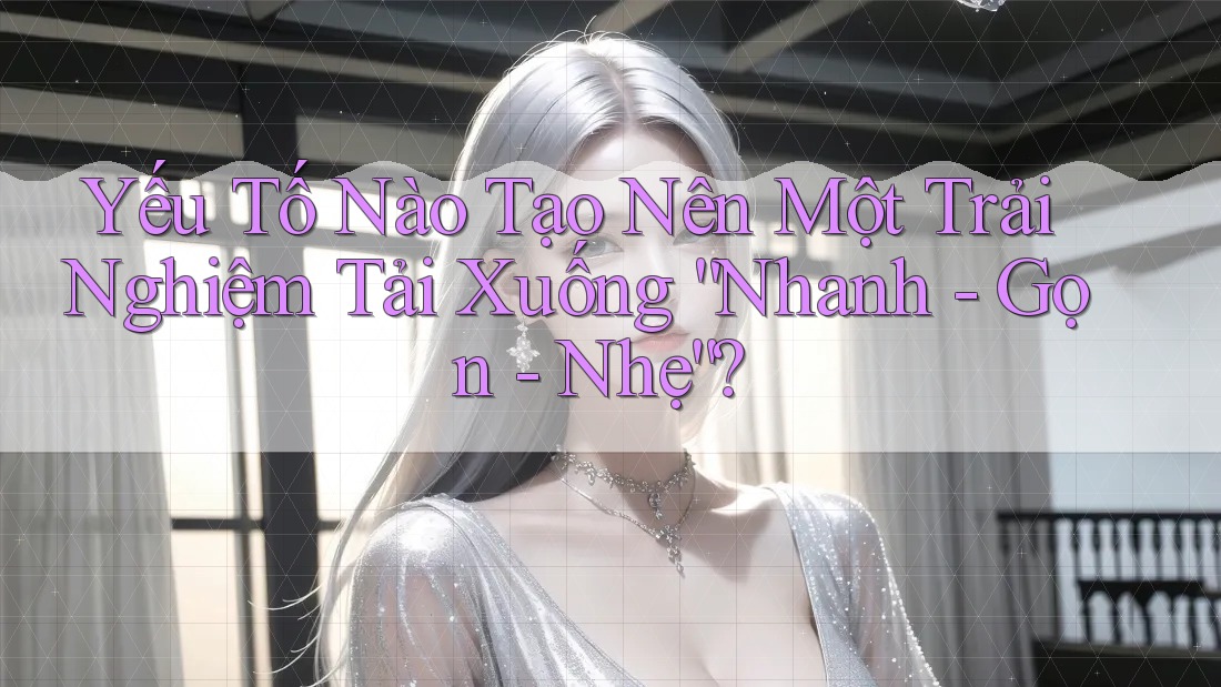 Yếu Tố Nào Tạo Nên Một Trải Nghiệm Tải Xuống “Nhanh - Gọn - Nhẹ”?